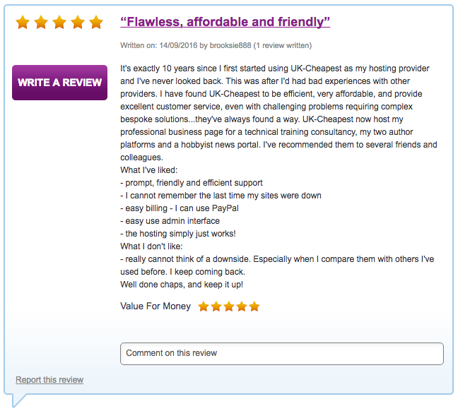 It's exactly 10 years since I first started using UK-Cheapest as my hosting provider and I've never looked back. This was after I'd had bad experiences with other providers. I have found UK-Cheapest to be efficient, very affordable, and provide excellent customer service, even with challenging problems requiring complex bespoke solutions...they've always found a way. UK-Cheapest now host my professional business page for a technical training consultancy, my two author platforms and a hobbyist news portal. I've recommended them to several friends and colleagues. What I've liked: - prompt, friendly and efficient support - I cannot remember the last time my sites were down - easy billing - I can use PayPal - easy use admin interface - the hosting simply just works! What I don't like: - really cannot think of a downside. Especially when I compare them with others I've used before. I keep coming back.  Well done chaps, and keep it up!